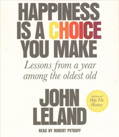 Happiness is a choice you make : lessons from a year among the oldest old / John Leland.